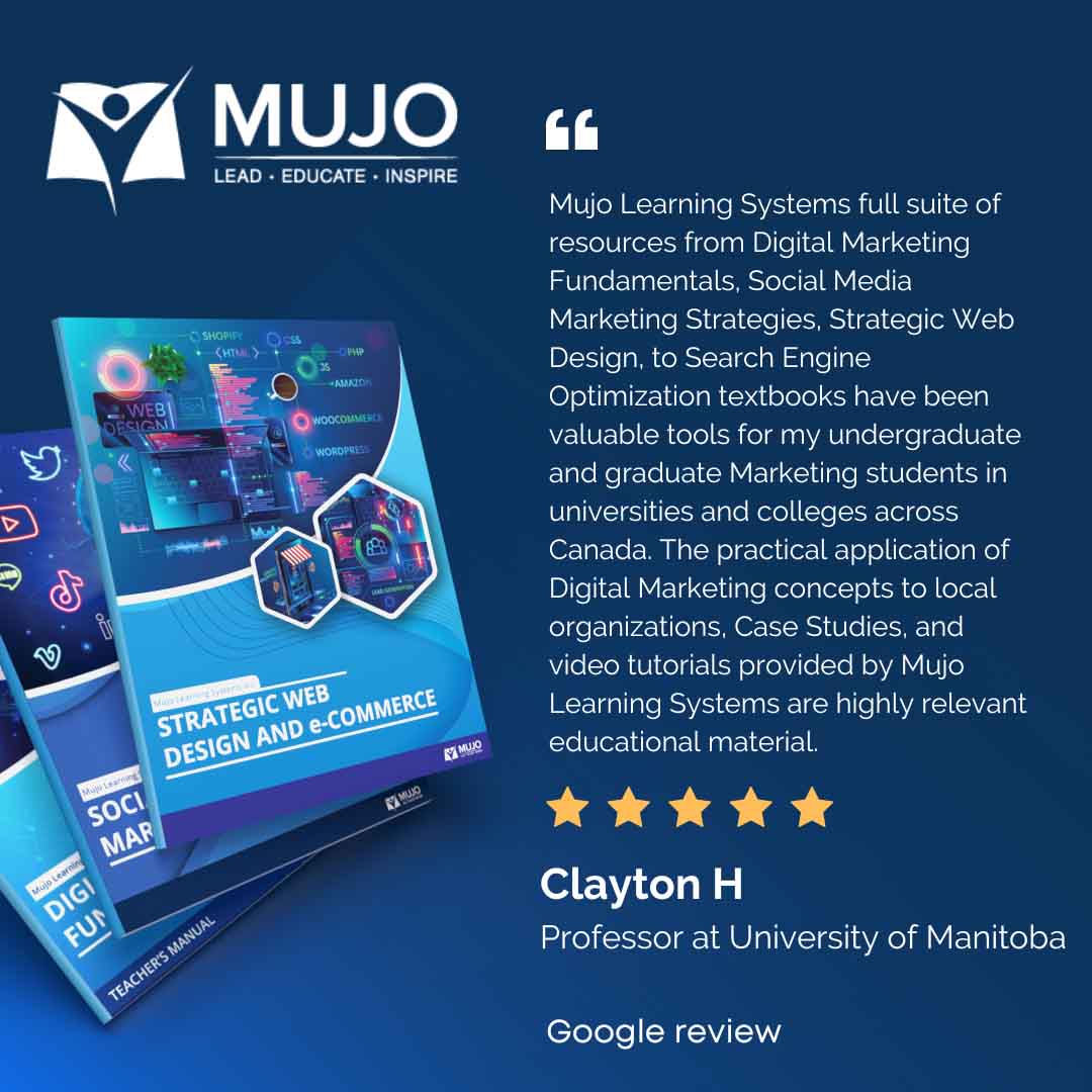 Mujo Learning Systems full suite of resources from Digital Marketing Fundamentals, Social Media Marketing Strategies, Strategic Web Design, to Search Engine Optimization textbooks have been valuable tools for my undergraduate and graduate Marketing students in universities and colleges across Canada. The practical application of Digital Marketing concepts to local organizations, Case Studies, and video tutorials provided by Mujo Learning Systems are highly relevant educational material.